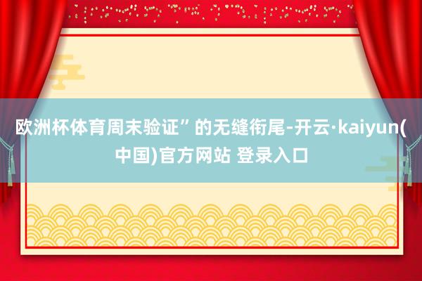 欧洲杯体育周末验证”的无缝衔尾-开云·kaiyun(中国)官方网站 登录入口