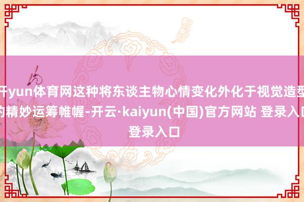 开yun体育网这种将东谈主物心情变化外化于视觉造型的精妙运筹帷幄-开云·kaiyun(中国)官方网站 登录入口