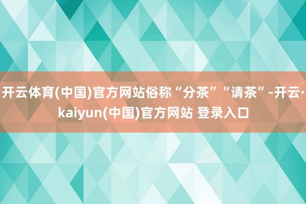 开云体育(中国)官方网站俗称“分茶”“请茶”-开云·kaiyun(中国)官方网站 登录入口