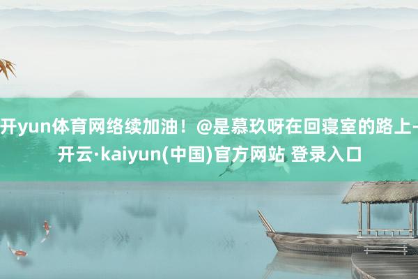 开yun体育网络续加油!@是慕玖呀在回寝室的路上-开云·kaiyun(中国)官方网站 登录入口 开yun体育网络续加油!@是慕玖呀在回寝室的路上-开云·kaiyun(中国)官方网站 登录入口