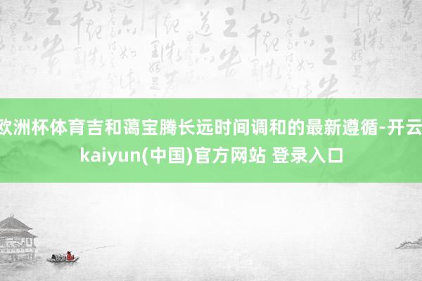 欧洲杯体育吉和蔼宝腾长远时间调和的最新遵循-开云·kaiyun(中国)官方网站 登录入口 欧洲杯体育吉和蔼宝腾长远时间调和的最新遵循-开云·kaiyun(中国)官方网站 登录入口