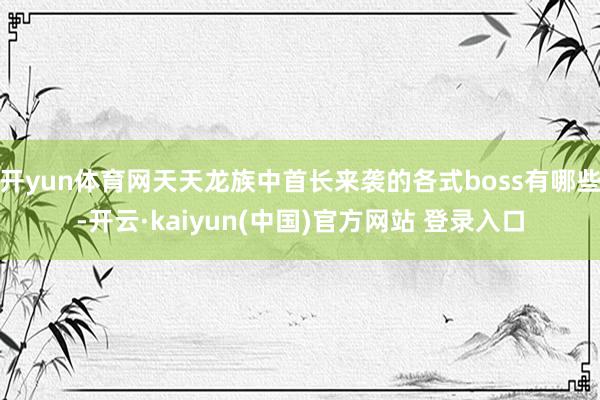 开yun体育网天天龙族中首长来袭的各式boss有哪些-开云·kaiyun(中国)官方网站 登录入口 开yun体育网天天龙族中首长来袭的各式boss有哪些-开云·kaiyun(中国)官方网站 登录入口