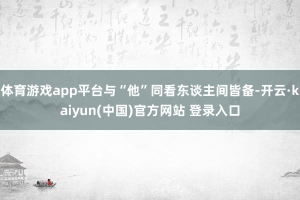 体育游戏app平台与“他”同看东谈主间皆备-开云·kaiyun(中国)官方网站 登录入口