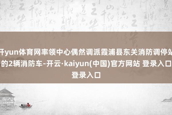 开yun体育网率领中心偶然调派霞浦县东关消防调停站的2辆消防车-开云·kaiyun(中国)官方网站 登录入口