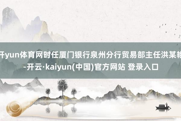 开yun体育网时任厦门银行泉州分行贸易部主任洪某艳-开云·kaiyun(中国)官方网站 登录入口