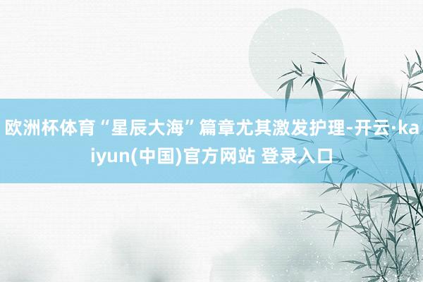 欧洲杯体育“星辰大海”篇章尤其激发护理-开云·kaiyun(中国)官方网站 登录入口