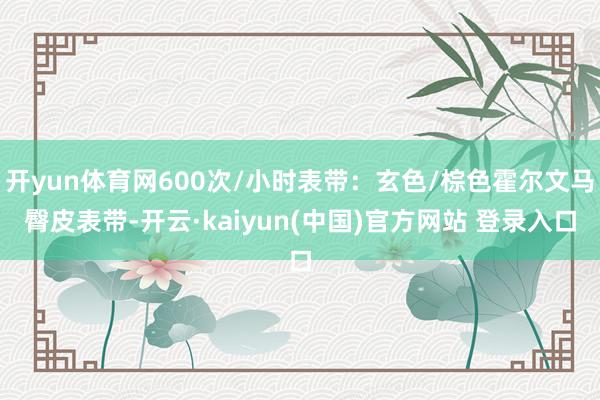 开yun体育网600次/小时表带：玄色/棕色霍尔文马臀皮表带-开云·kaiyun(中国)官方网站 登录入口