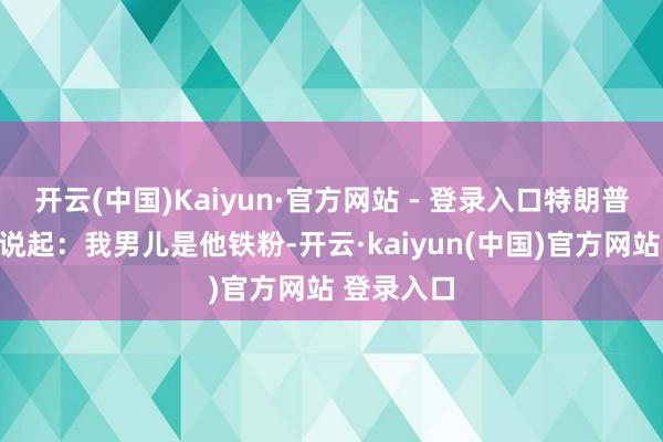 开云(中国)Kaiyun·官方网站 - 登录入口特朗普在发言时说起：我男儿是他铁粉-开云·kaiyun(中国)官方网站 登录入口