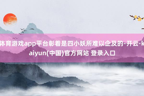 体育游戏app平台彰着是四小妖所难以企及的-开云·kaiyun(中国)官方网站 登录入口