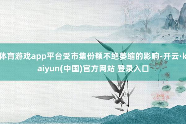 体育游戏app平台受市集份额不绝萎缩的影响-开云·kaiyun(中国)官方网站 登录入口