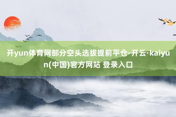 开yun体育网部分空头选拔提前平仓-开云·kaiyun(中国)官方网站 登录入口