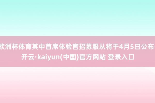 欧洲杯体育其中首席体验官招募服从将于4月5日公布-开云·kaiyun(中国)官方网站 登录入口