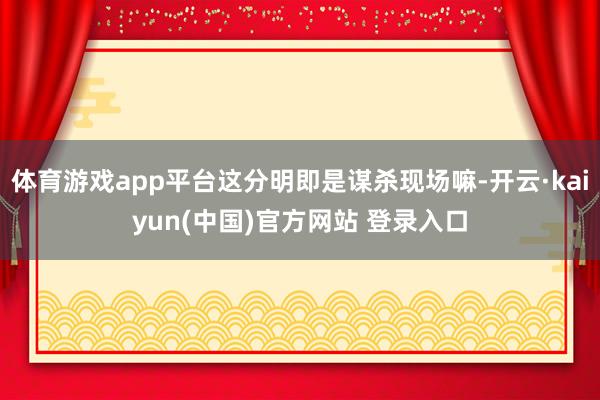 体育游戏app平台这分明即是谋杀现场嘛-开云·kaiyun(中国)官方网站 登录入口