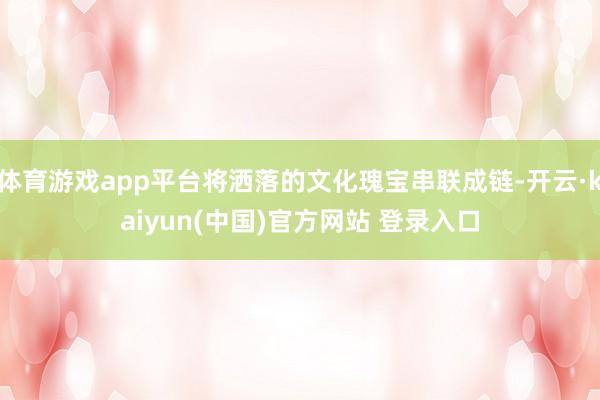 体育游戏app平台将洒落的文化瑰宝串联成链-开云·kaiyun(中国)官方网站 登录入口
