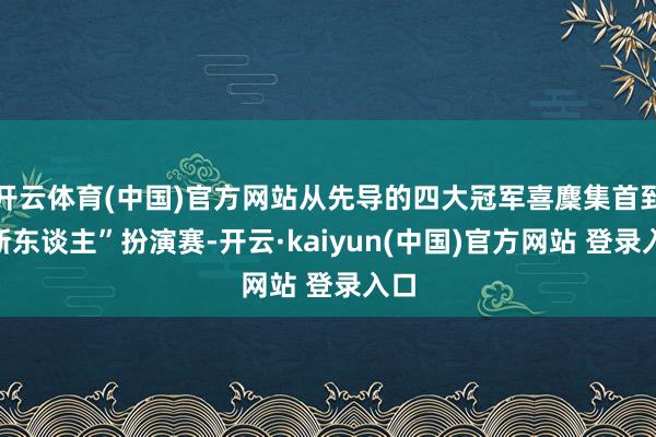开云体育(中国)官方网站从先导的四大冠军喜麇集首到“新东谈主”扮演赛-开云·kaiyun(中国)官方网站 登录入口 开云体育(中国)官方网站从先导的四大冠军喜麇集首到“新东谈主”扮演赛-开云·kaiyun(中国)官方网站 登录入口