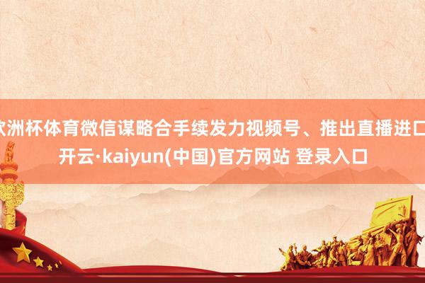 欧洲杯体育微信谋略合手续发力视频号、推出直播进口-开云·kaiyun(中国)官方网站 登录入口 欧洲杯体育微信谋略合手续发力视频号、推出直播进口-开云·kaiyun(中国)官方网站 登录入口