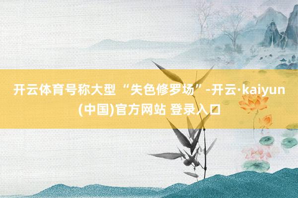 开云体育号称大型 “失色修罗场”-开云·kaiyun(中国)官方网站 登录入口 开云体育号称大型 “失色修罗场”-开云·kaiyun(中国)官方网站 登录入口