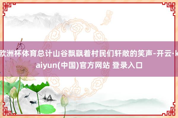 欧洲杯体育总计山谷飘飖着村民们轩敞的笑声-开云·kaiyun(中国)官方网站 登录入口