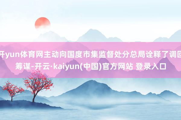 开yun体育网主动向国度市集监督处分总局诠释了调回筹谋-开云·kaiyun(中国)官方网站 登录入口