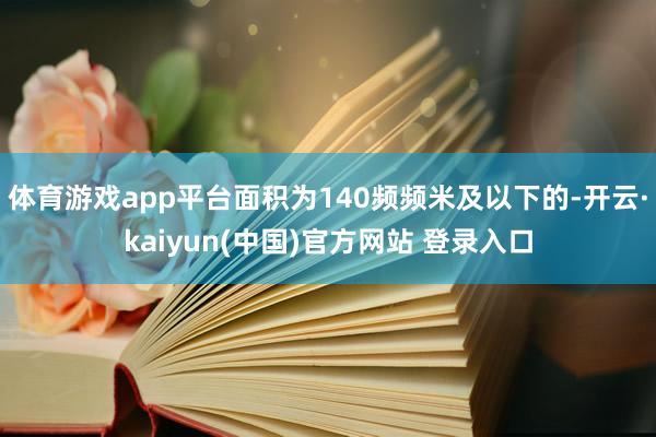体育游戏app平台面积为140频频米及以下的-开云·kaiyun(中国)官方网站 登录入口