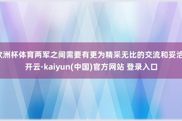 欧洲杯体育两军之间需要有更为精采无比的交流和妥洽-开云·kaiyun(中国)官方网站 登录入口
