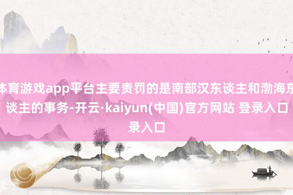 体育游戏app平台主要责罚的是南部汉东谈主和渤海东谈主的事务-开云·kaiyun(中国)官方网站 登录入口