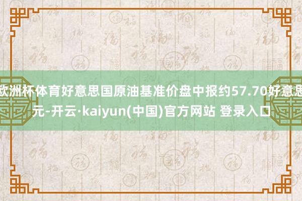 欧洲杯体育好意思国原油基准价盘中报约57.70好意思元-开云·kaiyun(中国)官方网站 登录入口