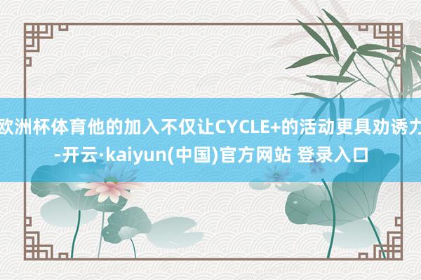 欧洲杯体育他的加入不仅让CYCLE+的活动更具劝诱力-开云·kaiyun(中国)官方网站 登录入口