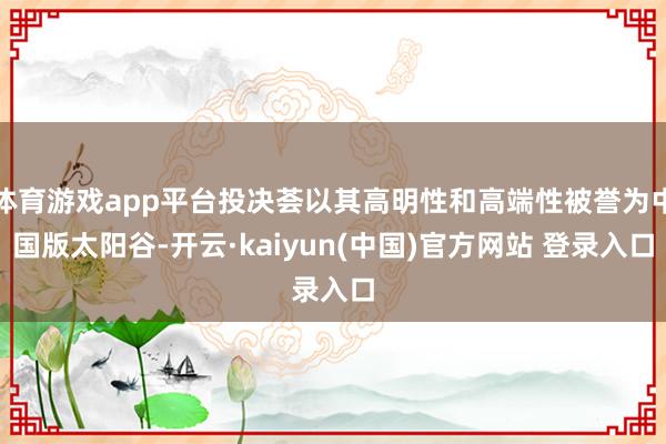 体育游戏app平台投决荟以其高明性和高端性被誉为中国版太阳谷-开云·kaiyun(中国)官方网站 登录入口