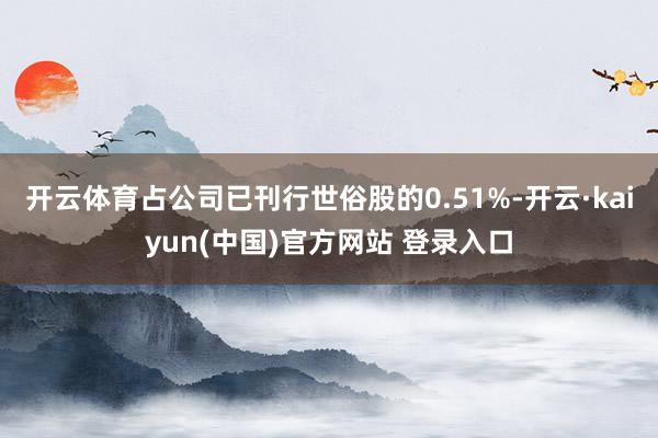 开云体育占公司已刊行世俗股的0.51%-开云·kaiyun(中国)官方网站 登录入口 开云体育占公司已刊行世俗股的0.51%-开云·kaiyun(中国)官方网站 登录入口