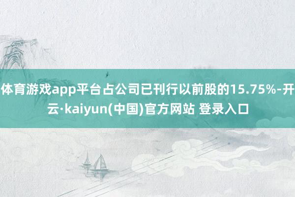 体育游戏app平台占公司已刊行以前股的15.75%-开云·kaiyun(中国)官方网站 登录入口 体育游戏app平台占公司已刊行以前股的15.75%-开云·kaiyun(中国)官方网站 登录入口