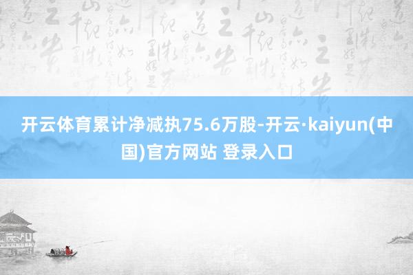 开云体育累计净减执75.6万股-开云·kaiyun(中国)官方网站 登录入口 开云体育累计净减执75.6万股-开云·kaiyun(中国)官方网站 登录入口