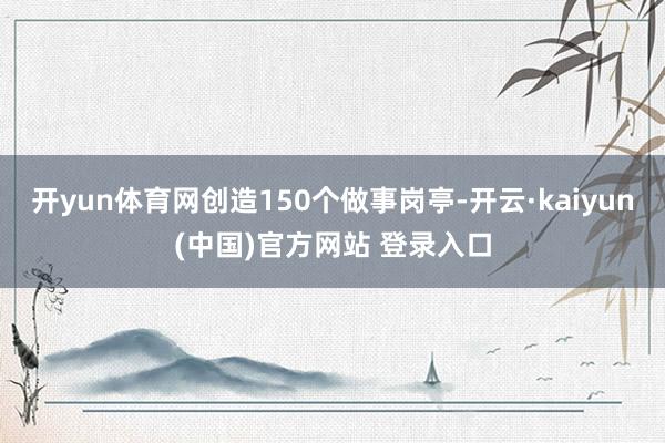 开yun体育网创造150个做事岗亭-开云·kaiyun(中国)官方网站 登录入口