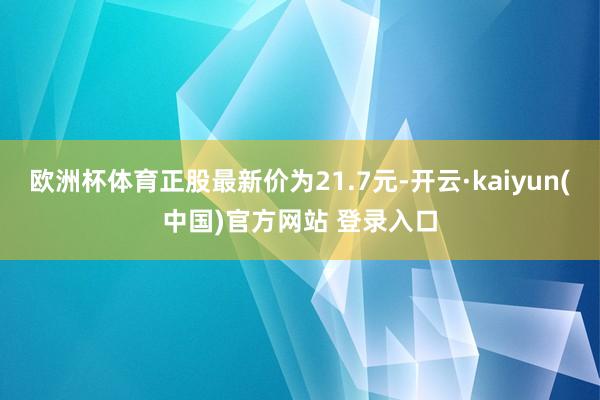 欧洲杯体育正股最新价为21.7元-开云·kaiyun(中国)官方网站 登录入口