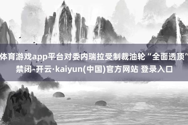 体育游戏app平台对委内瑞拉受制裁油轮“全面透顶”禁闭-开云·kaiyun(中国)官方网站 登录入口