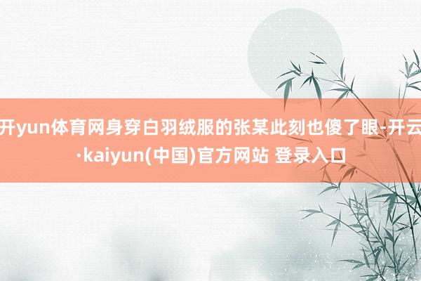 开yun体育网身穿白羽绒服的张某此刻也傻了眼-开云·kaiyun(中国)官方网站 登录入口 开yun体育网身穿白羽绒服的张某此刻也傻了眼-开云·kaiyun(中国)官方网站 登录入口