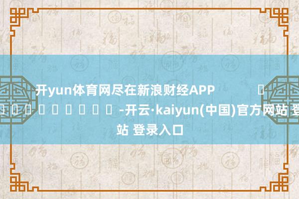 开yun体育网尽在新浪财经APP -开云·kaiyun(中国)官方网站 登录入口 开yun体育网尽在新浪财经APP -开云·kaiyun(中国)官方网站 登录入口