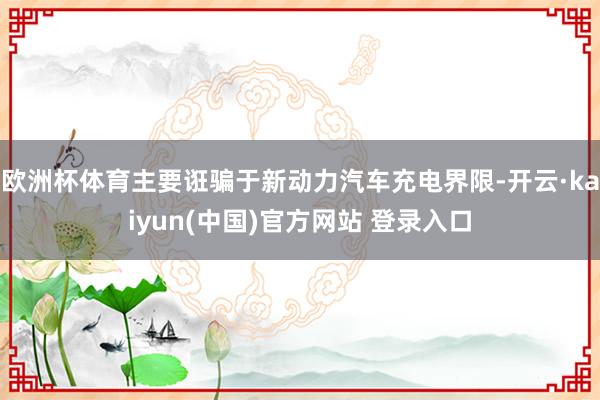 欧洲杯体育主要诳骗于新动力汽车充电界限-开云·kaiyun(中国)官方网站 登录入口 欧洲杯体育主要诳骗于新动力汽车充电界限-开云·kaiyun(中国)官方网站 登录入口
