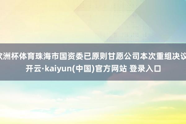 欧洲杯体育珠海市国资委已原则甘愿公司本次重组决议-开云·kaiyun(中国)官方网站 登录入口 欧洲杯体育珠海市国资委已原则甘愿公司本次重组决议-开云·kaiyun(中国)官方网站 登录入口