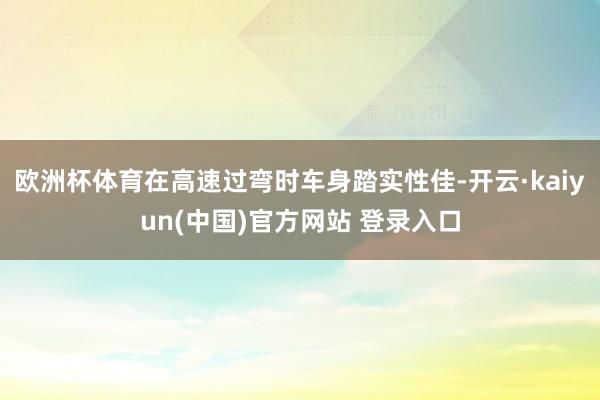 欧洲杯体育在高速过弯时车身踏实性佳-开云·kaiyun(中国)官方网站 登录入口 欧洲杯体育在高速过弯时车身踏实性佳-开云·kaiyun(中国)官方网站 登录入口