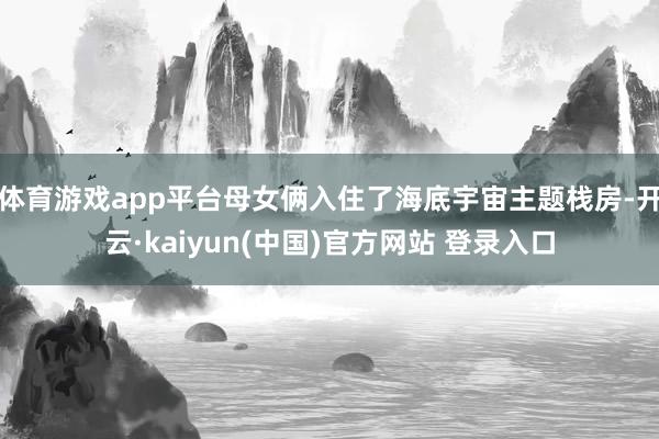 体育游戏app平台母女俩入住了海底宇宙主题栈房-开云·kaiyun(中国)官方网站 登录入口 体育游戏app平台母女俩入住了海底宇宙主题栈房-开云·kaiyun(中国)官方网站 登录入口