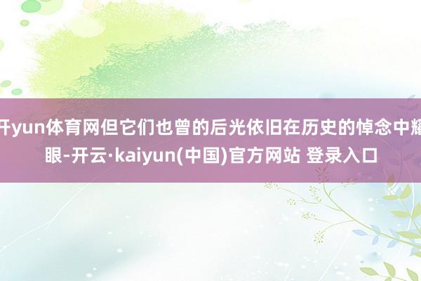 开yun体育网但它们也曾的后光依旧在历史的悼念中耀眼-开云·kaiyun(中国)官方网站 登录入口