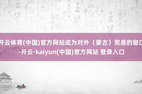 开云体育(中国)官方网站成为对外（蒙古）贸易的窗口-开云·kaiyun(中国)官方网站 登录入口
