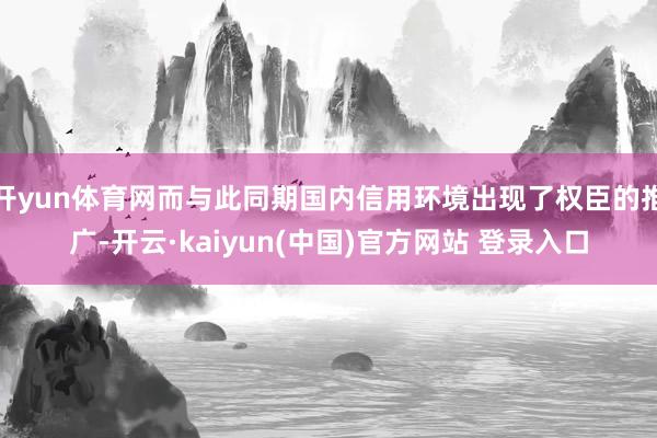 开yun体育网而与此同期国内信用环境出现了权臣的推广-开云·kaiyun(中国)官方网站 登录入口