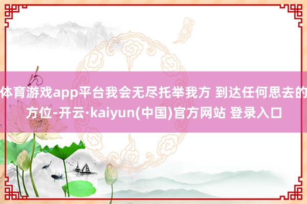 体育游戏app平台我会无尽托举我方 到达任何思去的方位-开云·kaiyun(中国)官方网站 登录入口 体育游戏app平台我会无尽托举我方 到达任何思去的方位-开云·kaiyun(中国)官方网站 登录入口