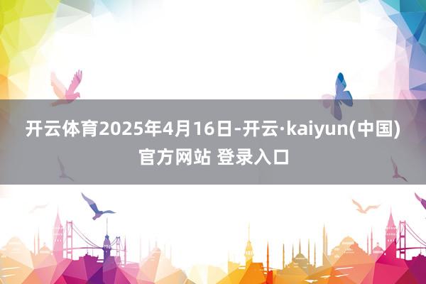 开云体育2025年4月16日-开云·kaiyun(中国)官方网站 登录入口 开云体育2025年4月16日-开云·kaiyun(中国)官方网站 登录入口