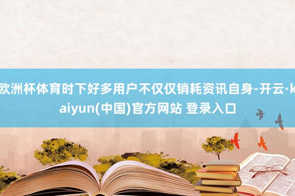 欧洲杯体育时下好多用户不仅仅销耗资讯自身-开云·kaiyun(中国)官方网站 登录入口 欧洲杯体育时下好多用户不仅仅销耗资讯自身-开云·kaiyun(中国)官方网站 登录入口