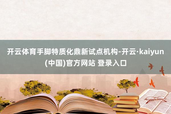 开云体育 手脚特质化鼎新试点机构-开云·kaiyun(中国)官方网站 登录入口 开云体育 手脚特质化鼎新试点机构-开云·kaiyun(中国)官方网站 登录入口