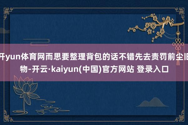 开yun体育网而思要整理背包的话不错先去责罚前尘旧物-开云·kaiyun(中国)官方网站 登录入口