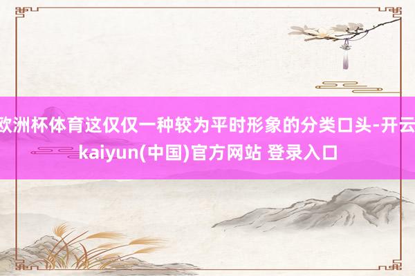 欧洲杯体育这仅仅一种较为平时形象的分类口头-开云·kaiyun(中国)官方网站 登录入口 欧洲杯体育这仅仅一种较为平时形象的分类口头-开云·kaiyun(中国)官方网站 登录入口